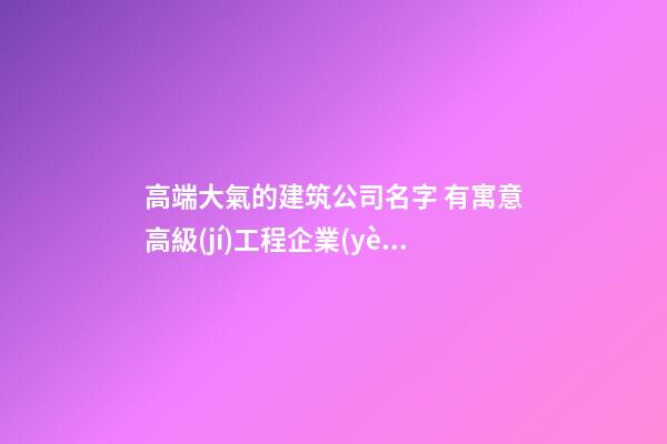 高端大氣的建筑公司名字 有寓意高級(jí)工程企業(yè)名字,起名之家